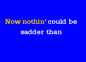 Now nothin' could be

sadder than