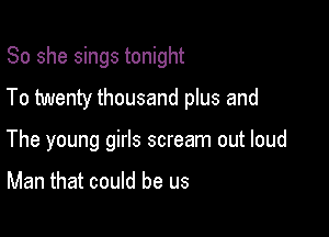 So she sings tonight
To twenty thousand plus and

The young girls scream out loud

Man that could be us