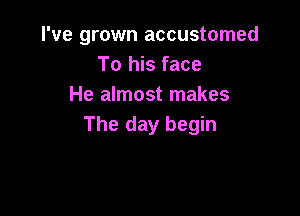 I've grown accustomed
To his face
He almost makes

The day begin