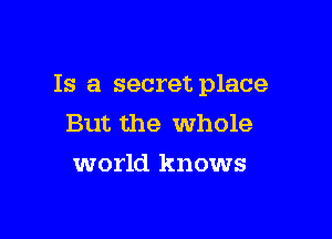 Is a secret place

But the whole
world knows