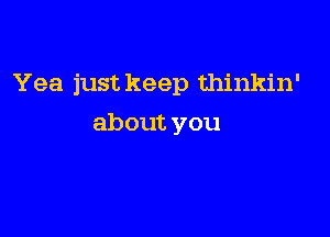 Yea just keep thinkin'

about you