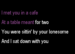 lmet you in a cafe

At a table meant for two
You were sittin' by your lonesome

And I sat down with you