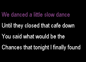 We danced a little slow dance
Until they closed that cafe down

You said what would be the

Chances that tonight I finally found
