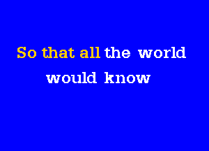 So that all the world

would know