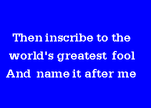 Then inscribe to the
world's greatest fool
And name it after me