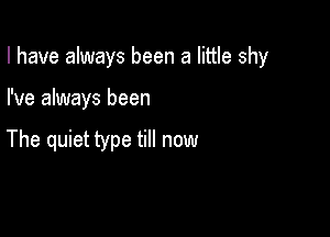 I have always been a little shy

I've always been

The quiet type till now