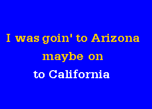 I was goin' to Arizona

maybe on
to California