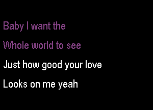 Baby I want the
Whole world to see

Just how good your love

Looks on me yeah