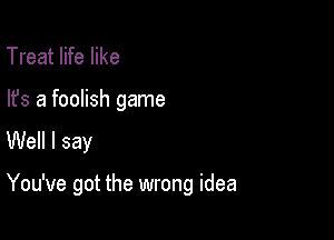 Treat life like
lfs a foolish game

Well I say

You've got the wrong idea