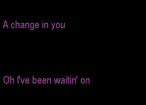 A change in you

Oh I've been waitin' on