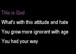 This is God
Whafs with this attitude and hate

You grow more ignorant with age

You had your way