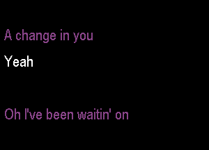 A change in you

Yeah

Oh I've been waitin' on