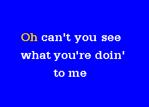 Oh can't you see

what you're doin'
to me