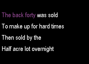 The back forty was sold
To make up for hard times
Then sold by the

Half acre lot overnight