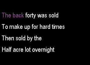 The back forty was sold
To make up for hard times
Then sold by the

Half acre lot overnight