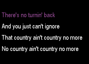 There's no turnin' back

And you just can't ignore

That country ain't country no more

No country ain't country no more