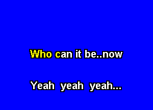 Who can it be..now

Yeah yeah yeah...