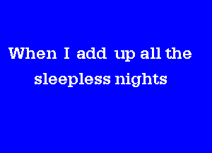 When I add up all the

sleepless nights