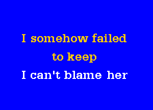I somehow failed

to keep

I can't blame her