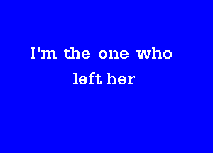 I'm the one Who

left her
