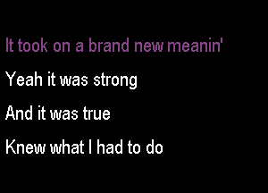 It took on a brand new meanin'

Yeah it was strong

And it was true
Knew what I had to do