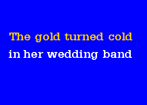 The gold turned cold
in her wedding band