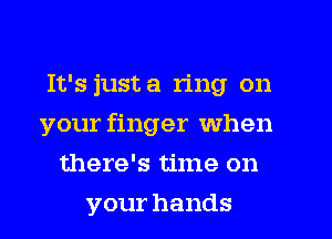 It's just a ring on
your finger when
there's time on
your hands