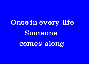 Once in every life

Someone
comes along