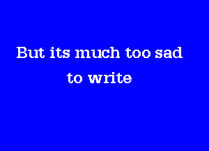 But its much too sad

to write