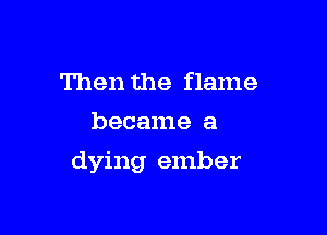 Then the flame
became a

dying ember