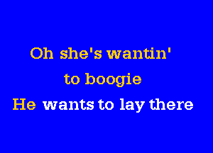 Oh she's wantin'
to boogie

He wants to lay there