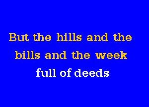 But the hills and the
bills and the week
full of deeds