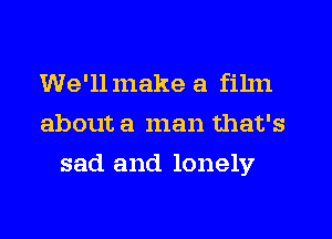 We'llmake a film
about a man that's
sad and lonely