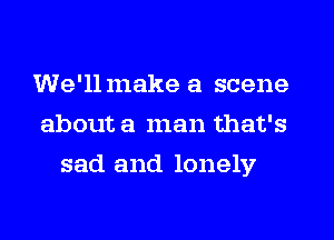 We'llmake a scene
about a man that's
sad and lonely