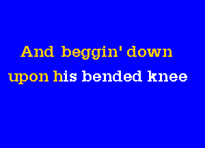 And beggin' down

upon his bended knee