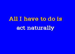 All I have to do is

act naturally