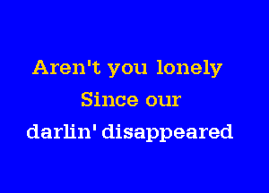 Aren't you lonely
Since our

darlin' disappeared