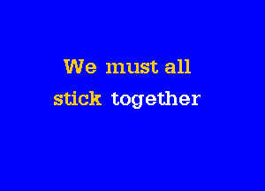 We must all

stick together
