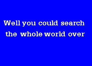 Well you could search
the whole world over