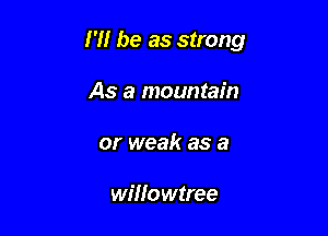 I'll be as strong

As a mountain
or weak as a

willowtree