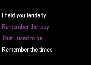 I held you tenderly

Remember the way
That I used to be

Remember the times