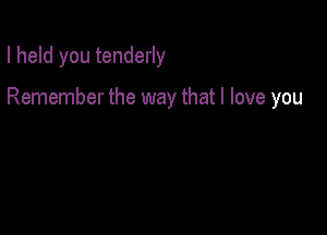 I held you tenderly

Remember the way that I love you