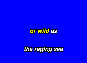 or wild as

the raging sea