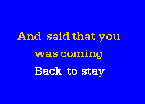 And said that you
was coming

Back to stay