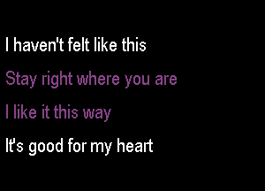 I haven't felt like this

Stay right where you are

I like it this way
It's good for my heart