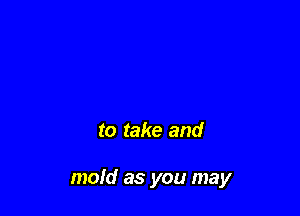 to take and

mold as you may