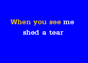 When you see me

shed a tear