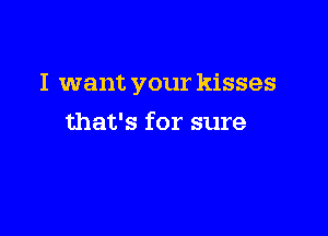 I want your kisses

that's for sure