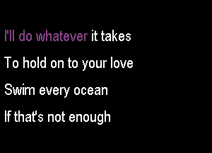 I'll do whatever it takes
To hold on to your love

Swim every ocean

If that's not enough