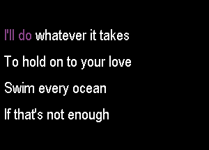 I'll do whatever it takes
To hold on to your love

Swim every ocean

If that's not enough